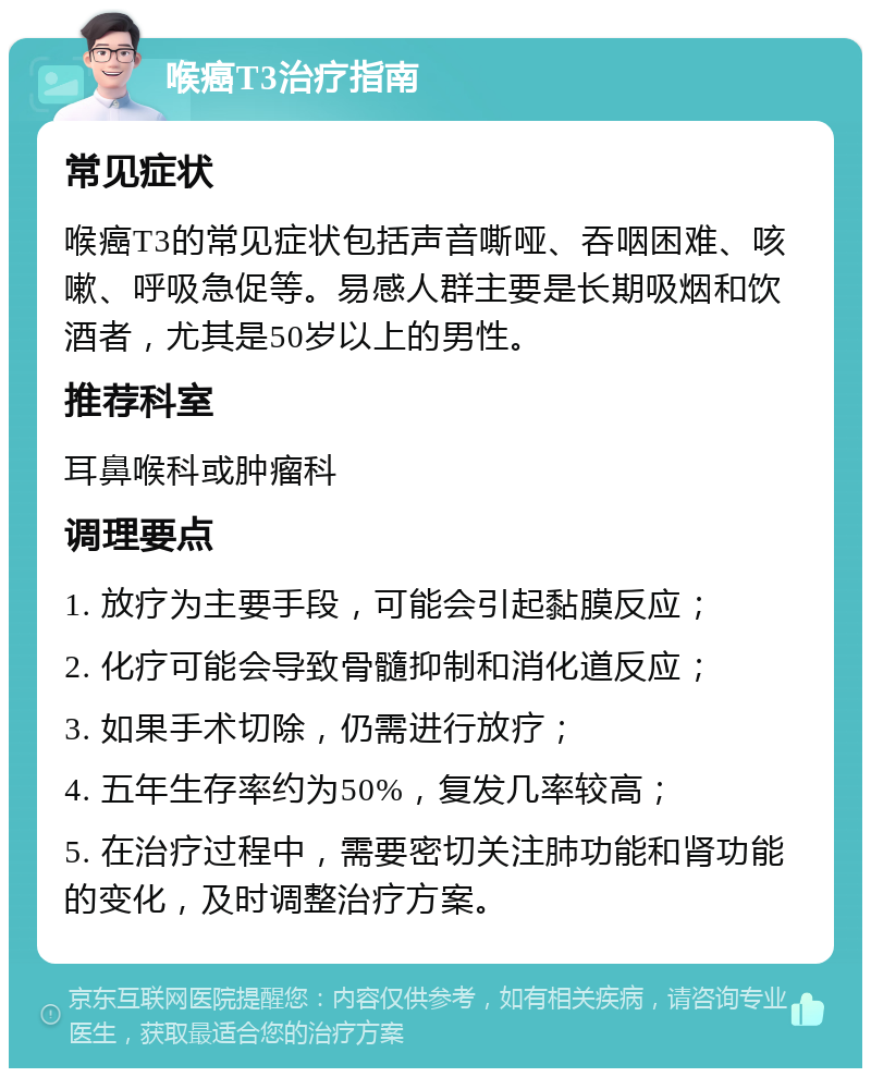 喉癌T3治疗指南 常见症状 喉癌T3的常见症状包括声音嘶哑、吞咽困难、咳嗽、呼吸急促等。易感人群主要是长期吸烟和饮酒者，尤其是50岁以上的男性。 推荐科室 耳鼻喉科或肿瘤科 调理要点 1. 放疗为主要手段，可能会引起黏膜反应； 2. 化疗可能会导致骨髓抑制和消化道反应； 3. 如果手术切除，仍需进行放疗； 4. 五年生存率约为50%，复发几率较高； 5. 在治疗过程中，需要密切关注肺功能和肾功能的变化，及时调整治疗方案。