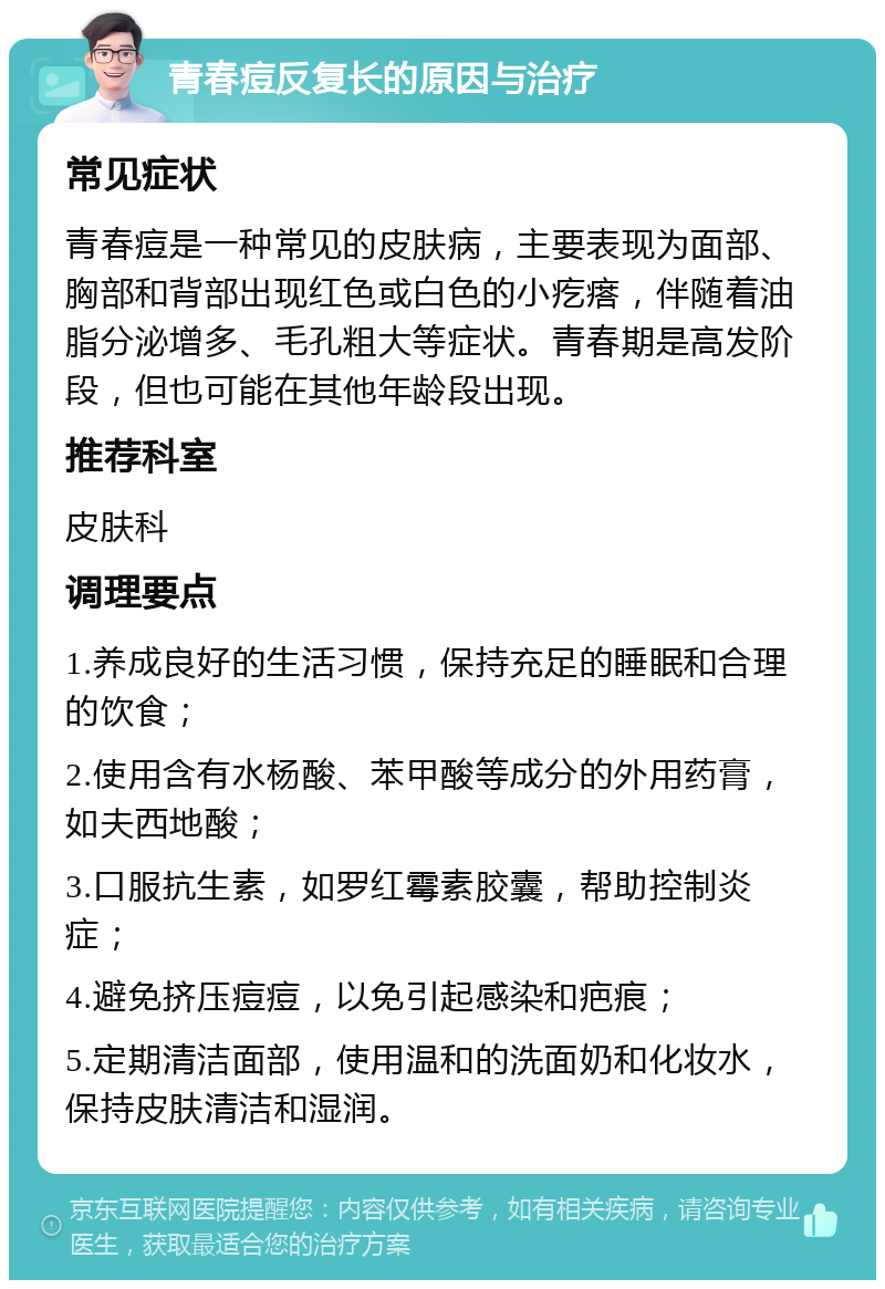 青春痘反复长的原因与治疗 常见症状 青春痘是一种常见的皮肤病，主要表现为面部、胸部和背部出现红色或白色的小疙瘩，伴随着油脂分泌增多、毛孔粗大等症状。青春期是高发阶段，但也可能在其他年龄段出现。 推荐科室 皮肤科 调理要点 1.养成良好的生活习惯，保持充足的睡眠和合理的饮食； 2.使用含有水杨酸、苯甲酸等成分的外用药膏，如夫西地酸； 3.口服抗生素，如罗红霉素胶囊，帮助控制炎症； 4.避免挤压痘痘，以免引起感染和疤痕； 5.定期清洁面部，使用温和的洗面奶和化妆水，保持皮肤清洁和湿润。