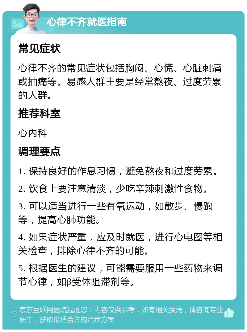 心律不齐就医指南 常见症状 心律不齐的常见症状包括胸闷、心慌、心脏刺痛或抽痛等。易感人群主要是经常熬夜、过度劳累的人群。 推荐科室 心内科 调理要点 1. 保持良好的作息习惯，避免熬夜和过度劳累。 2. 饮食上要注意清淡，少吃辛辣刺激性食物。 3. 可以适当进行一些有氧运动，如散步、慢跑等，提高心肺功能。 4. 如果症状严重，应及时就医，进行心电图等相关检查，排除心律不齐的可能。 5. 根据医生的建议，可能需要服用一些药物来调节心律，如β受体阻滞剂等。