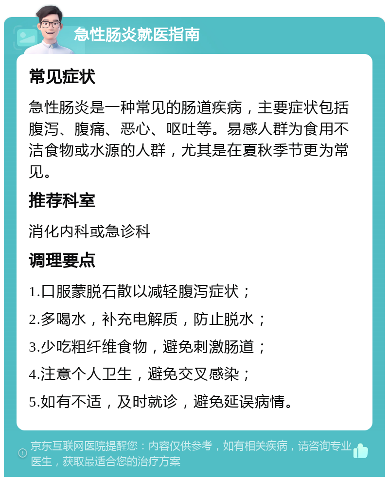 急性肠炎就医指南 常见症状 急性肠炎是一种常见的肠道疾病，主要症状包括腹泻、腹痛、恶心、呕吐等。易感人群为食用不洁食物或水源的人群，尤其是在夏秋季节更为常见。 推荐科室 消化内科或急诊科 调理要点 1.口服蒙脱石散以减轻腹泻症状； 2.多喝水，补充电解质，防止脱水； 3.少吃粗纤维食物，避免刺激肠道； 4.注意个人卫生，避免交叉感染； 5.如有不适，及时就诊，避免延误病情。