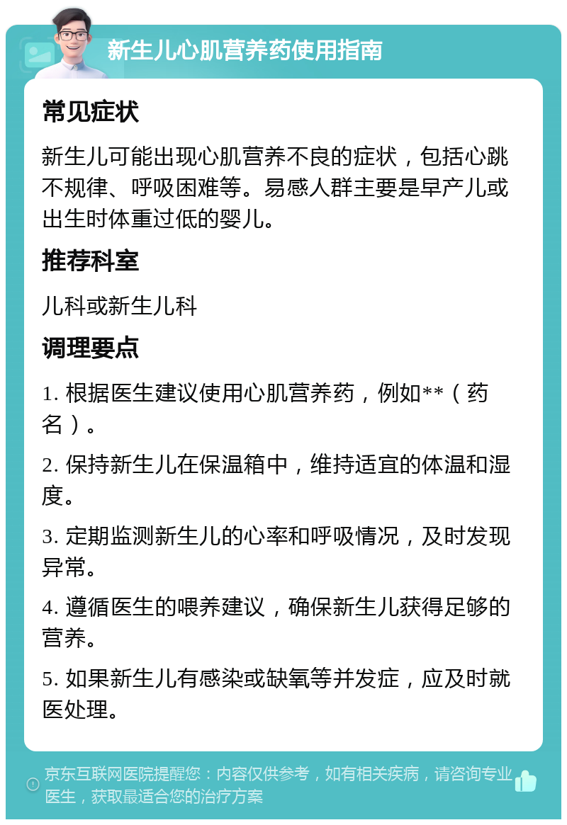 新生儿心肌营养药使用指南 常见症状 新生儿可能出现心肌营养不良的症状，包括心跳不规律、呼吸困难等。易感人群主要是早产儿或出生时体重过低的婴儿。 推荐科室 儿科或新生儿科 调理要点 1. 根据医生建议使用心肌营养药，例如**（药名）。 2. 保持新生儿在保温箱中，维持适宜的体温和湿度。 3. 定期监测新生儿的心率和呼吸情况，及时发现异常。 4. 遵循医生的喂养建议，确保新生儿获得足够的营养。 5. 如果新生儿有感染或缺氧等并发症，应及时就医处理。