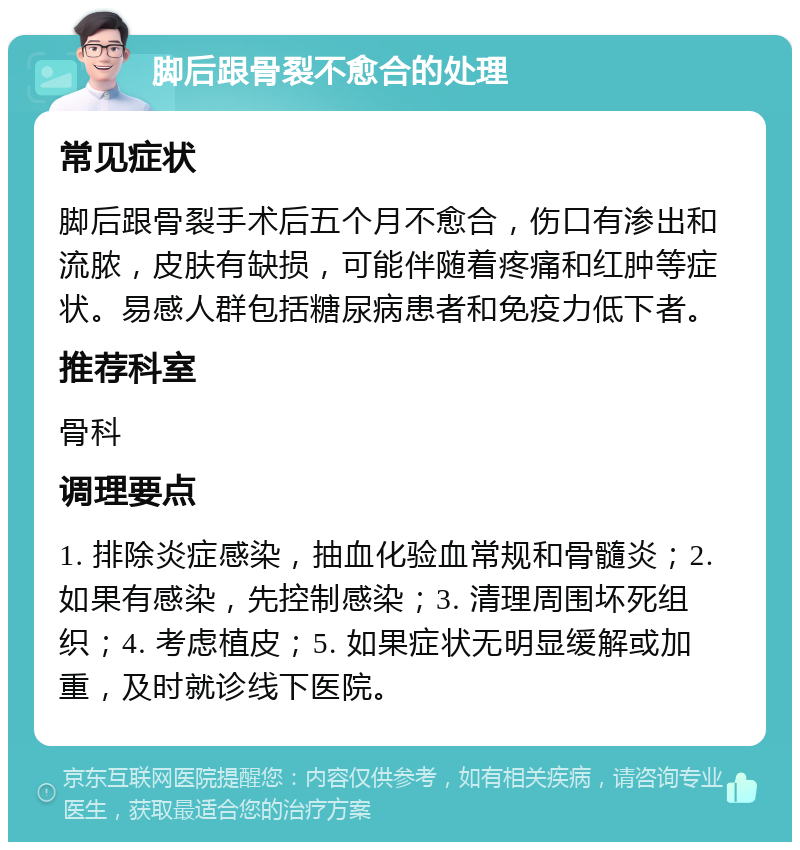 脚后跟骨裂不愈合的处理 常见症状 脚后跟骨裂手术后五个月不愈合，伤口有渗出和流脓，皮肤有缺损，可能伴随着疼痛和红肿等症状。易感人群包括糖尿病患者和免疫力低下者。 推荐科室 骨科 调理要点 1. 排除炎症感染，抽血化验血常规和骨髓炎；2. 如果有感染，先控制感染；3. 清理周围坏死组织；4. 考虑植皮；5. 如果症状无明显缓解或加重，及时就诊线下医院。