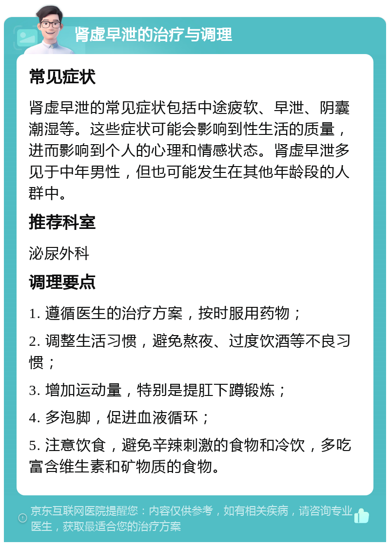 肾虚早泄的治疗与调理 常见症状 肾虚早泄的常见症状包括中途疲软、早泄、阴囊潮湿等。这些症状可能会影响到性生活的质量，进而影响到个人的心理和情感状态。肾虚早泄多见于中年男性，但也可能发生在其他年龄段的人群中。 推荐科室 泌尿外科 调理要点 1. 遵循医生的治疗方案，按时服用药物； 2. 调整生活习惯，避免熬夜、过度饮酒等不良习惯； 3. 增加运动量，特别是提肛下蹲锻炼； 4. 多泡脚，促进血液循环； 5. 注意饮食，避免辛辣刺激的食物和冷饮，多吃富含维生素和矿物质的食物。