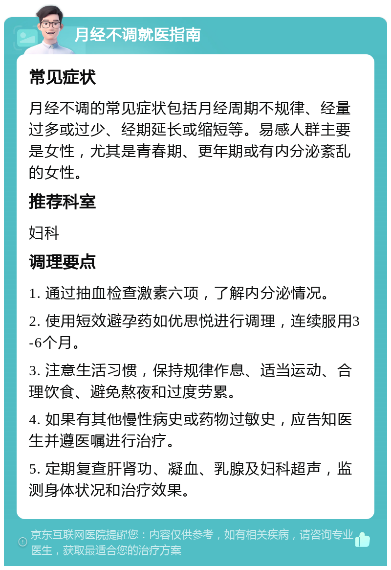 月经不调就医指南 常见症状 月经不调的常见症状包括月经周期不规律、经量过多或过少、经期延长或缩短等。易感人群主要是女性，尤其是青春期、更年期或有内分泌紊乱的女性。 推荐科室 妇科 调理要点 1. 通过抽血检查激素六项，了解内分泌情况。 2. 使用短效避孕药如优思悦进行调理，连续服用3-6个月。 3. 注意生活习惯，保持规律作息、适当运动、合理饮食、避免熬夜和过度劳累。 4. 如果有其他慢性病史或药物过敏史，应告知医生并遵医嘱进行治疗。 5. 定期复查肝肾功、凝血、乳腺及妇科超声，监测身体状况和治疗效果。