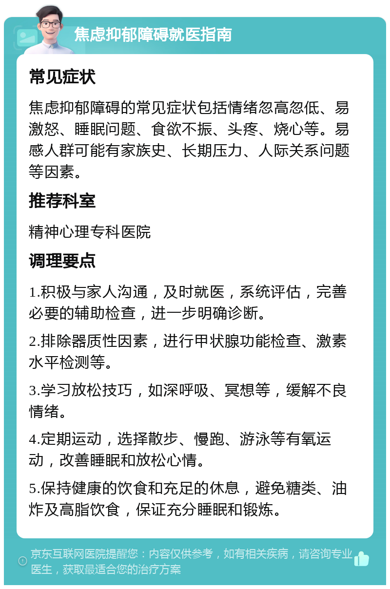 焦虑抑郁障碍就医指南 常见症状 焦虑抑郁障碍的常见症状包括情绪忽高忽低、易激怒、睡眠问题、食欲不振、头疼、烧心等。易感人群可能有家族史、长期压力、人际关系问题等因素。 推荐科室 精神心理专科医院 调理要点 1.积极与家人沟通，及时就医，系统评估，完善必要的辅助检查，进一步明确诊断。 2.排除器质性因素，进行甲状腺功能检查、激素水平检测等。 3.学习放松技巧，如深呼吸、冥想等，缓解不良情绪。 4.定期运动，选择散步、慢跑、游泳等有氧运动，改善睡眠和放松心情。 5.保持健康的饮食和充足的休息，避免糖类、油炸及高脂饮食，保证充分睡眠和锻炼。