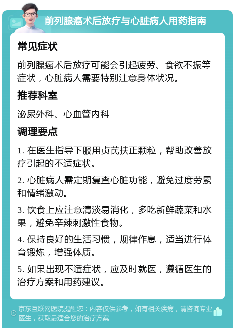 前列腺癌术后放疗与心脏病人用药指南 常见症状 前列腺癌术后放疗可能会引起疲劳、食欲不振等症状，心脏病人需要特别注意身体状况。 推荐科室 泌尿外科、心血管内科 调理要点 1. 在医生指导下服用贞芪扶正颗粒，帮助改善放疗引起的不适症状。 2. 心脏病人需定期复查心脏功能，避免过度劳累和情绪激动。 3. 饮食上应注意清淡易消化，多吃新鲜蔬菜和水果，避免辛辣刺激性食物。 4. 保持良好的生活习惯，规律作息，适当进行体育锻炼，增强体质。 5. 如果出现不适症状，应及时就医，遵循医生的治疗方案和用药建议。