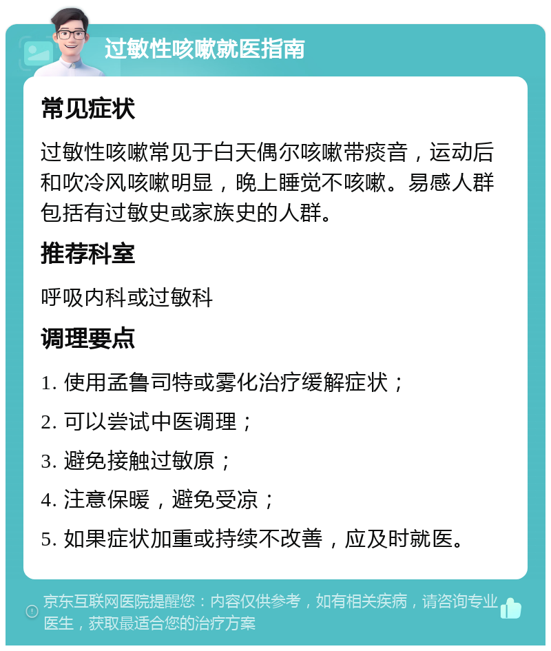 过敏性咳嗽就医指南 常见症状 过敏性咳嗽常见于白天偶尔咳嗽带痰音，运动后和吹冷风咳嗽明显，晚上睡觉不咳嗽。易感人群包括有过敏史或家族史的人群。 推荐科室 呼吸内科或过敏科 调理要点 1. 使用孟鲁司特或雾化治疗缓解症状； 2. 可以尝试中医调理； 3. 避免接触过敏原； 4. 注意保暖，避免受凉； 5. 如果症状加重或持续不改善，应及时就医。