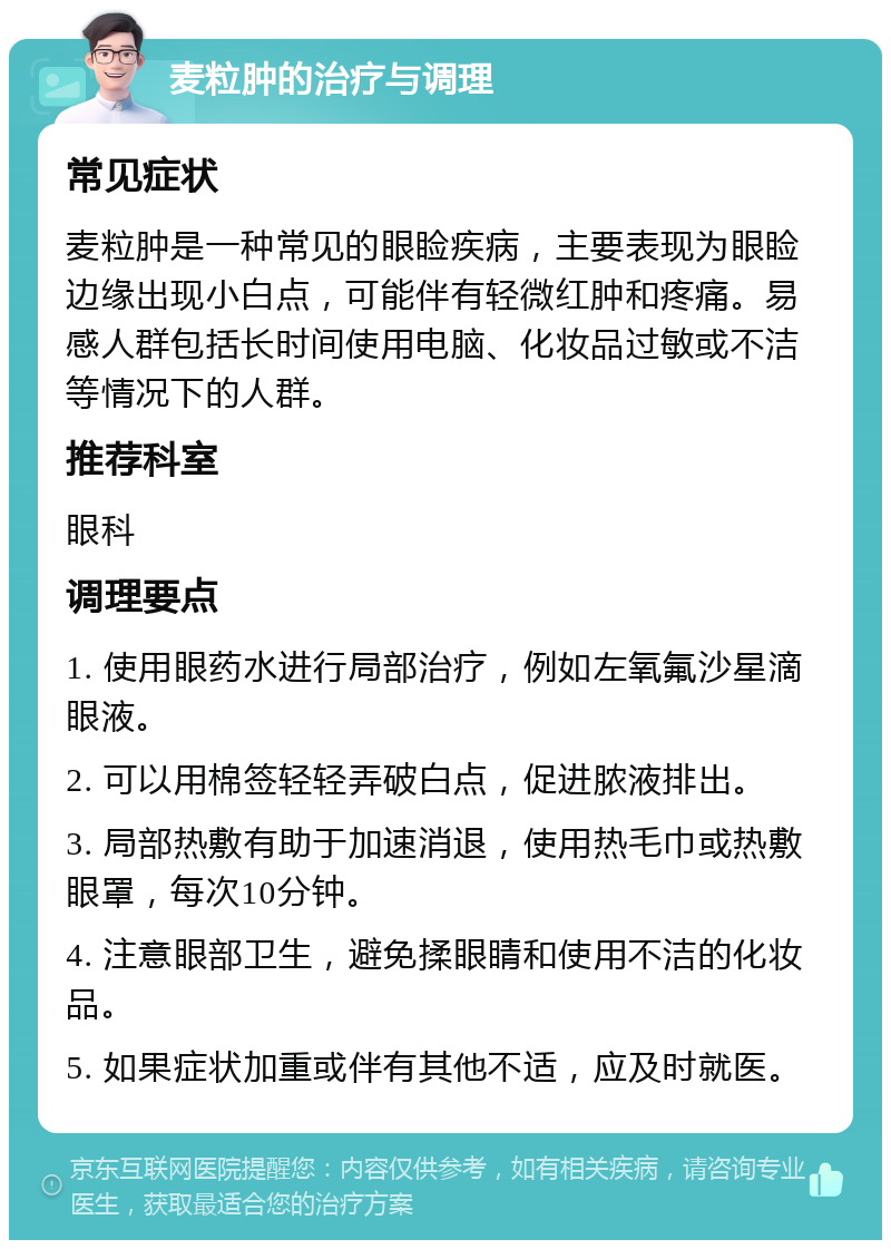 麦粒肿的治疗与调理 常见症状 麦粒肿是一种常见的眼睑疾病，主要表现为眼睑边缘出现小白点，可能伴有轻微红肿和疼痛。易感人群包括长时间使用电脑、化妆品过敏或不洁等情况下的人群。 推荐科室 眼科 调理要点 1. 使用眼药水进行局部治疗，例如左氧氟沙星滴眼液。 2. 可以用棉签轻轻弄破白点，促进脓液排出。 3. 局部热敷有助于加速消退，使用热毛巾或热敷眼罩，每次10分钟。 4. 注意眼部卫生，避免揉眼睛和使用不洁的化妆品。 5. 如果症状加重或伴有其他不适，应及时就医。