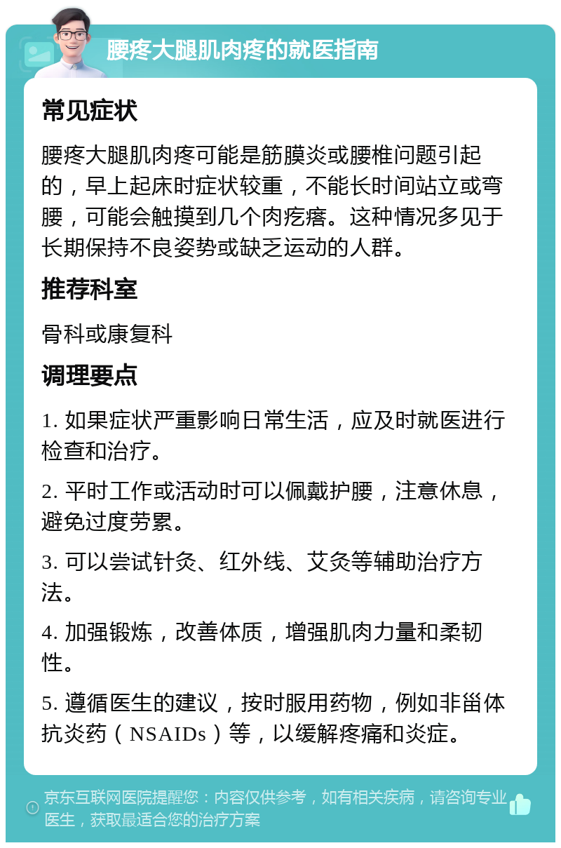 腰疼大腿肌肉疼的就医指南 常见症状 腰疼大腿肌肉疼可能是筋膜炎或腰椎问题引起的，早上起床时症状较重，不能长时间站立或弯腰，可能会触摸到几个肉疙瘩。这种情况多见于长期保持不良姿势或缺乏运动的人群。 推荐科室 骨科或康复科 调理要点 1. 如果症状严重影响日常生活，应及时就医进行检查和治疗。 2. 平时工作或活动时可以佩戴护腰，注意休息，避免过度劳累。 3. 可以尝试针灸、红外线、艾灸等辅助治疗方法。 4. 加强锻炼，改善体质，增强肌肉力量和柔韧性。 5. 遵循医生的建议，按时服用药物，例如非甾体抗炎药（NSAIDs）等，以缓解疼痛和炎症。