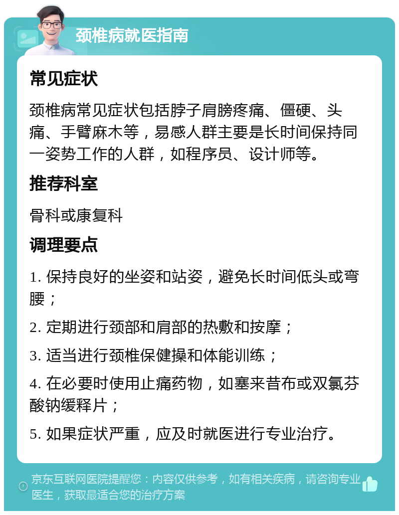 颈椎病就医指南 常见症状 颈椎病常见症状包括脖子肩膀疼痛、僵硬、头痛、手臂麻木等，易感人群主要是长时间保持同一姿势工作的人群，如程序员、设计师等。 推荐科室 骨科或康复科 调理要点 1. 保持良好的坐姿和站姿，避免长时间低头或弯腰； 2. 定期进行颈部和肩部的热敷和按摩； 3. 适当进行颈椎保健操和体能训练； 4. 在必要时使用止痛药物，如塞来昔布或双氯芬酸钠缓释片； 5. 如果症状严重，应及时就医进行专业治疗。