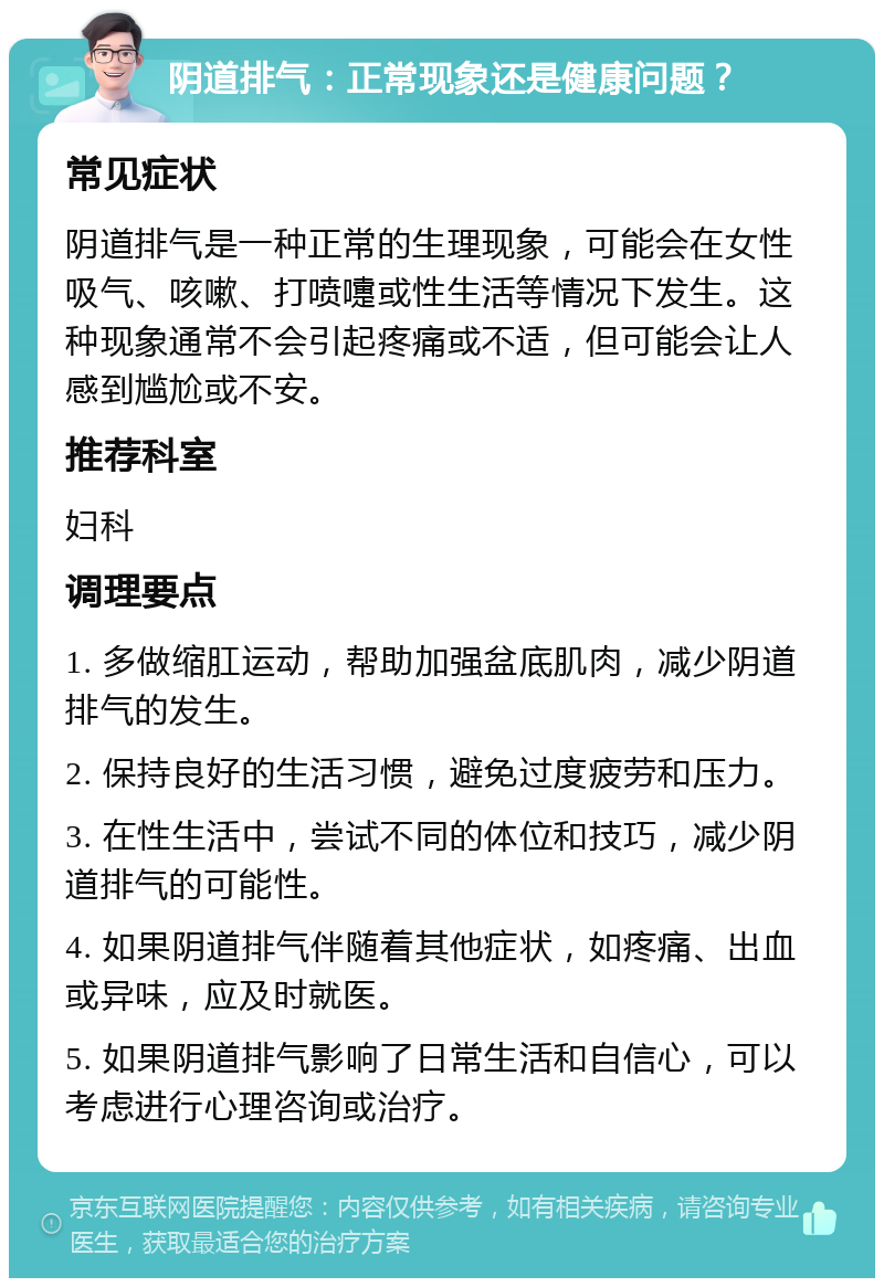 阴道排气：正常现象还是健康问题？ 常见症状 阴道排气是一种正常的生理现象，可能会在女性吸气、咳嗽、打喷嚏或性生活等情况下发生。这种现象通常不会引起疼痛或不适，但可能会让人感到尴尬或不安。 推荐科室 妇科 调理要点 1. 多做缩肛运动，帮助加强盆底肌肉，减少阴道排气的发生。 2. 保持良好的生活习惯，避免过度疲劳和压力。 3. 在性生活中，尝试不同的体位和技巧，减少阴道排气的可能性。 4. 如果阴道排气伴随着其他症状，如疼痛、出血或异味，应及时就医。 5. 如果阴道排气影响了日常生活和自信心，可以考虑进行心理咨询或治疗。