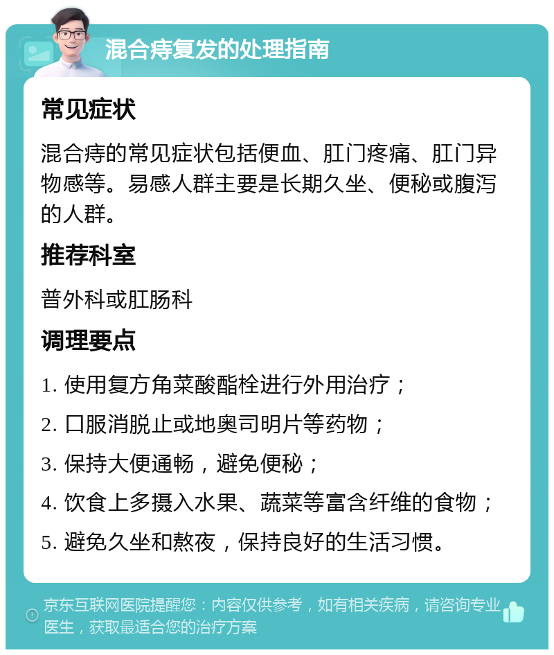 混合痔复发的处理指南 常见症状 混合痔的常见症状包括便血、肛门疼痛、肛门异物感等。易感人群主要是长期久坐、便秘或腹泻的人群。 推荐科室 普外科或肛肠科 调理要点 1. 使用复方角菜酸酯栓进行外用治疗； 2. 口服消脱止或地奥司明片等药物； 3. 保持大便通畅，避免便秘； 4. 饮食上多摄入水果、蔬菜等富含纤维的食物； 5. 避免久坐和熬夜，保持良好的生活习惯。