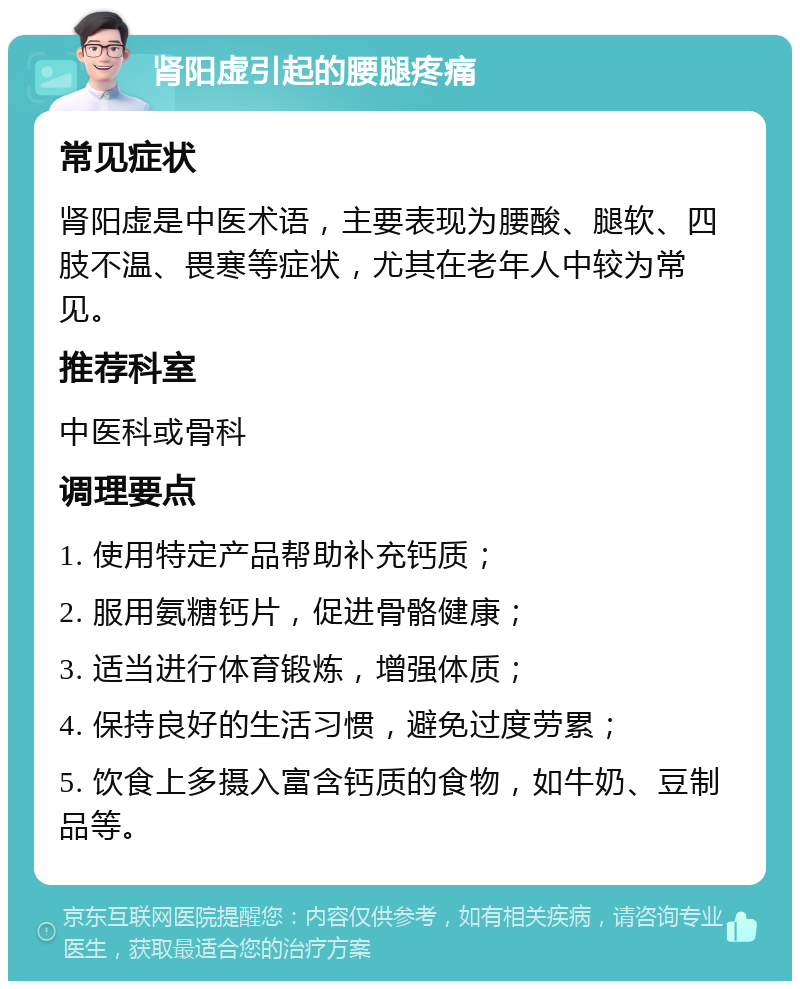 肾阳虚引起的腰腿疼痛 常见症状 肾阳虚是中医术语，主要表现为腰酸、腿软、四肢不温、畏寒等症状，尤其在老年人中较为常见。 推荐科室 中医科或骨科 调理要点 1. 使用特定产品帮助补充钙质； 2. 服用氨糖钙片，促进骨骼健康； 3. 适当进行体育锻炼，增强体质； 4. 保持良好的生活习惯，避免过度劳累； 5. 饮食上多摄入富含钙质的食物，如牛奶、豆制品等。