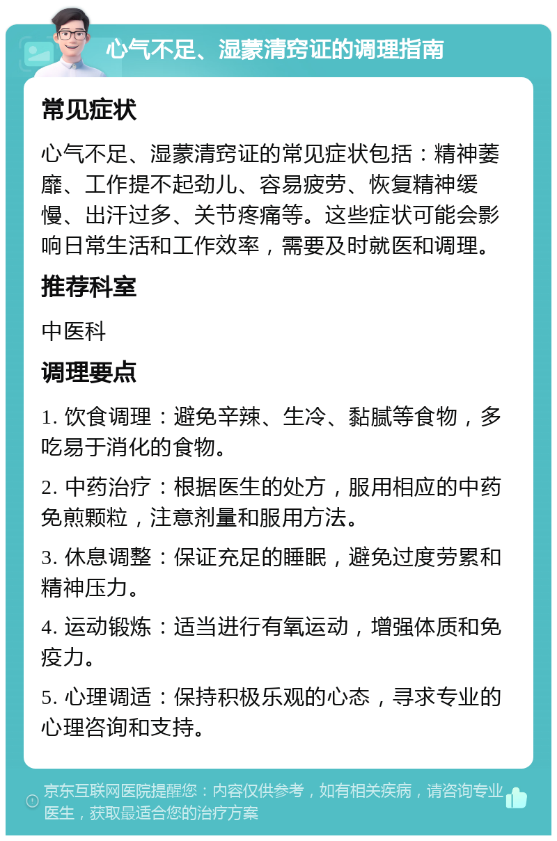 心气不足、湿蒙清窍证的调理指南 常见症状 心气不足、湿蒙清窍证的常见症状包括：精神萎靡、工作提不起劲儿、容易疲劳、恢复精神缓慢、出汗过多、关节疼痛等。这些症状可能会影响日常生活和工作效率，需要及时就医和调理。 推荐科室 中医科 调理要点 1. 饮食调理：避免辛辣、生冷、黏腻等食物，多吃易于消化的食物。 2. 中药治疗：根据医生的处方，服用相应的中药免煎颗粒，注意剂量和服用方法。 3. 休息调整：保证充足的睡眠，避免过度劳累和精神压力。 4. 运动锻炼：适当进行有氧运动，增强体质和免疫力。 5. 心理调适：保持积极乐观的心态，寻求专业的心理咨询和支持。