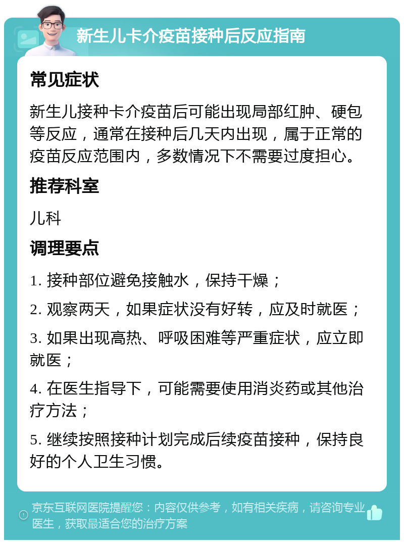 新生儿卡介疫苗接种后反应指南 常见症状 新生儿接种卡介疫苗后可能出现局部红肿、硬包等反应，通常在接种后几天内出现，属于正常的疫苗反应范围内，多数情况下不需要过度担心。 推荐科室 儿科 调理要点 1. 接种部位避免接触水，保持干燥； 2. 观察两天，如果症状没有好转，应及时就医； 3. 如果出现高热、呼吸困难等严重症状，应立即就医； 4. 在医生指导下，可能需要使用消炎药或其他治疗方法； 5. 继续按照接种计划完成后续疫苗接种，保持良好的个人卫生习惯。