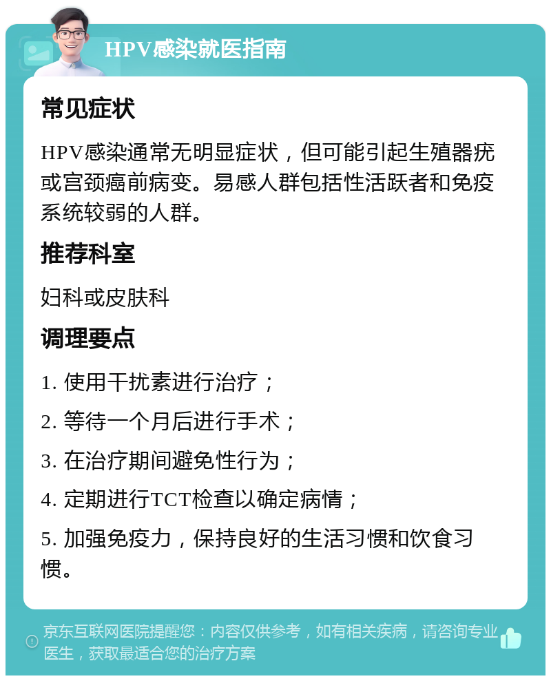 HPV感染就医指南 常见症状 HPV感染通常无明显症状，但可能引起生殖器疣或宫颈癌前病变。易感人群包括性活跃者和免疫系统较弱的人群。 推荐科室 妇科或皮肤科 调理要点 1. 使用干扰素进行治疗； 2. 等待一个月后进行手术； 3. 在治疗期间避免性行为； 4. 定期进行TCT检查以确定病情； 5. 加强免疫力，保持良好的生活习惯和饮食习惯。