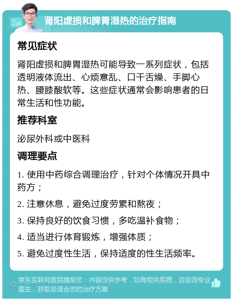 肾阳虚损和脾胃湿热的治疗指南 常见症状 肾阳虚损和脾胃湿热可能导致一系列症状，包括透明液体流出、心烦意乱、口干舌燥、手脚心热、腰膝酸软等。这些症状通常会影响患者的日常生活和性功能。 推荐科室 泌尿外科或中医科 调理要点 1. 使用中药综合调理治疗，针对个体情况开具中药方； 2. 注意休息，避免过度劳累和熬夜； 3. 保持良好的饮食习惯，多吃温补食物； 4. 适当进行体育锻炼，增强体质； 5. 避免过度性生活，保持适度的性生活频率。