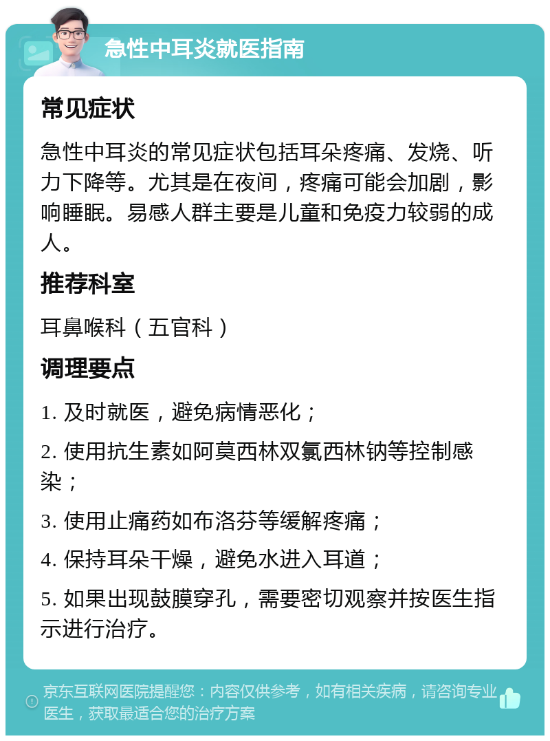 急性中耳炎就医指南 常见症状 急性中耳炎的常见症状包括耳朵疼痛、发烧、听力下降等。尤其是在夜间，疼痛可能会加剧，影响睡眠。易感人群主要是儿童和免疫力较弱的成人。 推荐科室 耳鼻喉科（五官科） 调理要点 1. 及时就医，避免病情恶化； 2. 使用抗生素如阿莫西林双氯西林钠等控制感染； 3. 使用止痛药如布洛芬等缓解疼痛； 4. 保持耳朵干燥，避免水进入耳道； 5. 如果出现鼓膜穿孔，需要密切观察并按医生指示进行治疗。