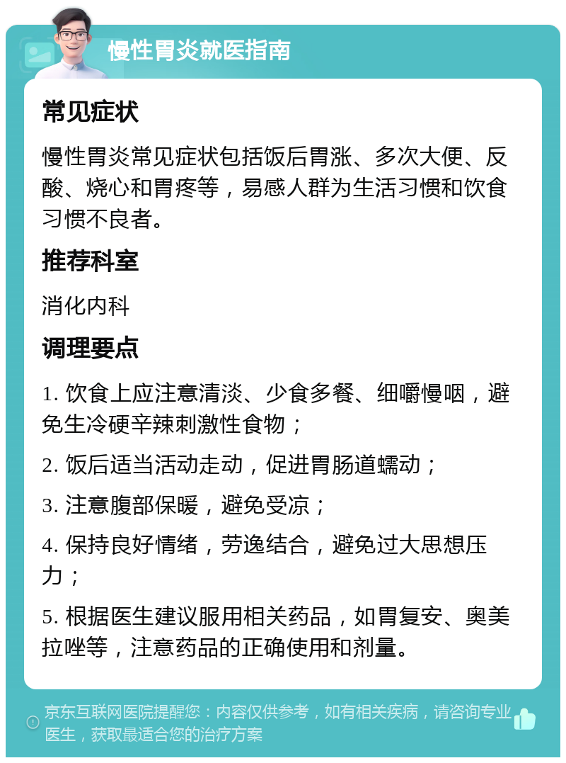 慢性胃炎就医指南 常见症状 慢性胃炎常见症状包括饭后胃涨、多次大便、反酸、烧心和胃疼等，易感人群为生活习惯和饮食习惯不良者。 推荐科室 消化内科 调理要点 1. 饮食上应注意清淡、少食多餐、细嚼慢咽，避免生冷硬辛辣刺激性食物； 2. 饭后适当活动走动，促进胃肠道蠕动； 3. 注意腹部保暖，避免受凉； 4. 保持良好情绪，劳逸结合，避免过大思想压力； 5. 根据医生建议服用相关药品，如胃复安、奥美拉唑等，注意药品的正确使用和剂量。