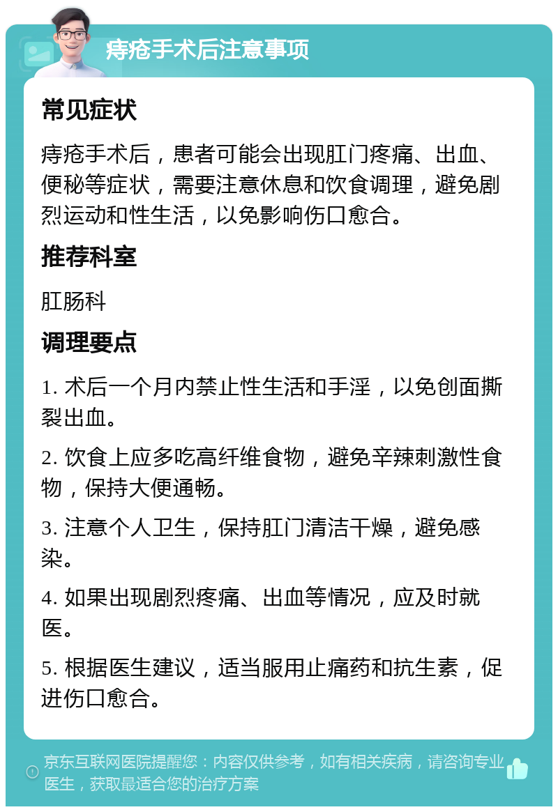 痔疮手术后注意事项 常见症状 痔疮手术后，患者可能会出现肛门疼痛、出血、便秘等症状，需要注意休息和饮食调理，避免剧烈运动和性生活，以免影响伤口愈合。 推荐科室 肛肠科 调理要点 1. 术后一个月内禁止性生活和手淫，以免创面撕裂出血。 2. 饮食上应多吃高纤维食物，避免辛辣刺激性食物，保持大便通畅。 3. 注意个人卫生，保持肛门清洁干燥，避免感染。 4. 如果出现剧烈疼痛、出血等情况，应及时就医。 5. 根据医生建议，适当服用止痛药和抗生素，促进伤口愈合。