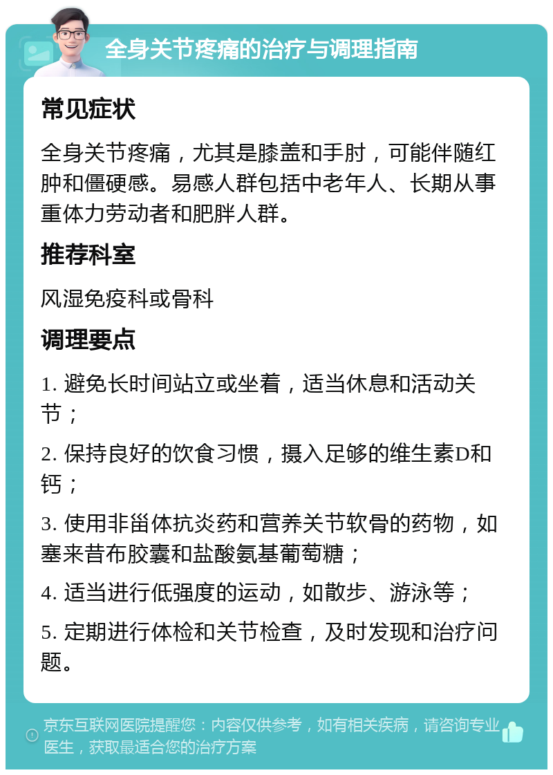 全身关节疼痛的治疗与调理指南 常见症状 全身关节疼痛，尤其是膝盖和手肘，可能伴随红肿和僵硬感。易感人群包括中老年人、长期从事重体力劳动者和肥胖人群。 推荐科室 风湿免疫科或骨科 调理要点 1. 避免长时间站立或坐着，适当休息和活动关节； 2. 保持良好的饮食习惯，摄入足够的维生素D和钙； 3. 使用非甾体抗炎药和营养关节软骨的药物，如塞来昔布胶囊和盐酸氨基葡萄糖； 4. 适当进行低强度的运动，如散步、游泳等； 5. 定期进行体检和关节检查，及时发现和治疗问题。