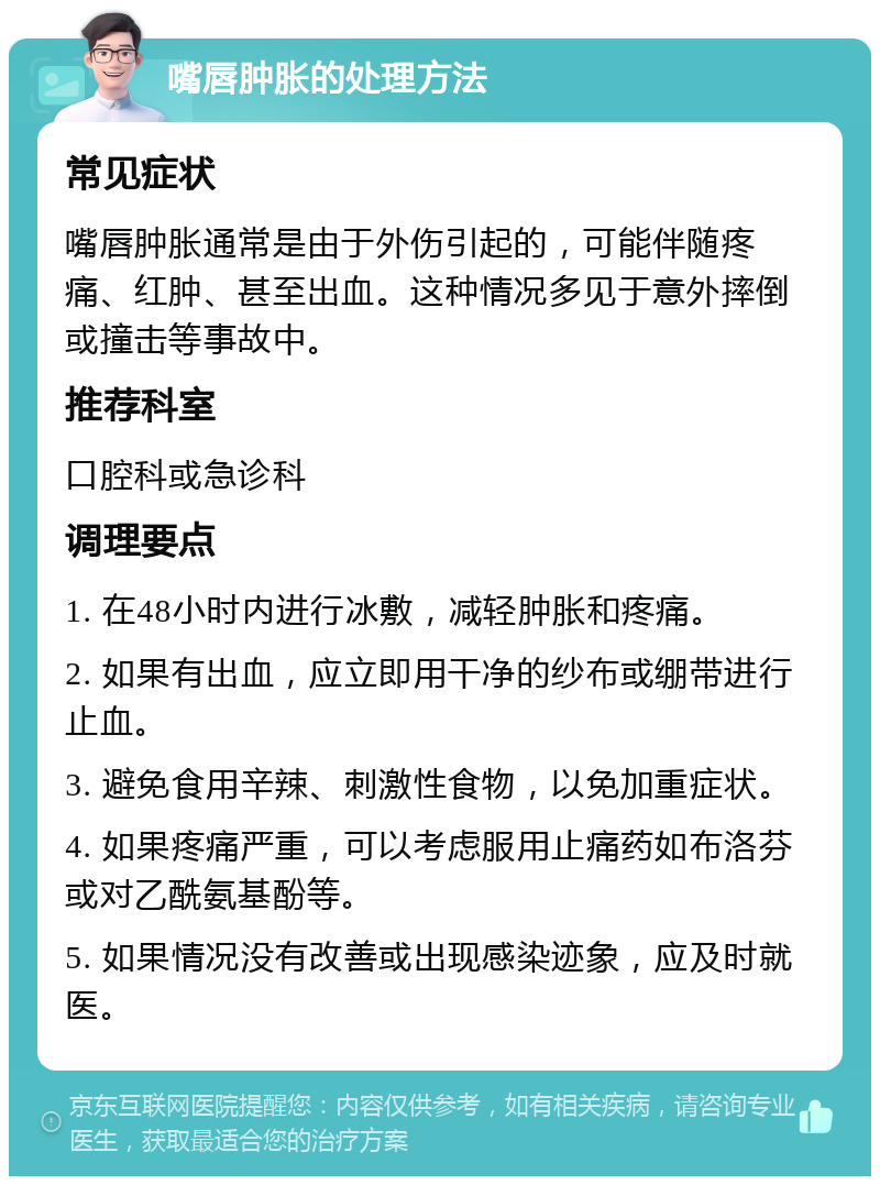 嘴唇肿胀的处理方法 常见症状 嘴唇肿胀通常是由于外伤引起的，可能伴随疼痛、红肿、甚至出血。这种情况多见于意外摔倒或撞击等事故中。 推荐科室 口腔科或急诊科 调理要点 1. 在48小时内进行冰敷，减轻肿胀和疼痛。 2. 如果有出血，应立即用干净的纱布或绷带进行止血。 3. 避免食用辛辣、刺激性食物，以免加重症状。 4. 如果疼痛严重，可以考虑服用止痛药如布洛芬或对乙酰氨基酚等。 5. 如果情况没有改善或出现感染迹象，应及时就医。