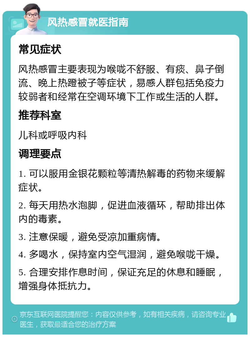 风热感冒就医指南 常见症状 风热感冒主要表现为喉咙不舒服、有痰、鼻子倒流、晚上热蹬被子等症状，易感人群包括免疫力较弱者和经常在空调环境下工作或生活的人群。 推荐科室 儿科或呼吸内科 调理要点 1. 可以服用金银花颗粒等清热解毒的药物来缓解症状。 2. 每天用热水泡脚，促进血液循环，帮助排出体内的毒素。 3. 注意保暖，避免受凉加重病情。 4. 多喝水，保持室内空气湿润，避免喉咙干燥。 5. 合理安排作息时间，保证充足的休息和睡眠，增强身体抵抗力。