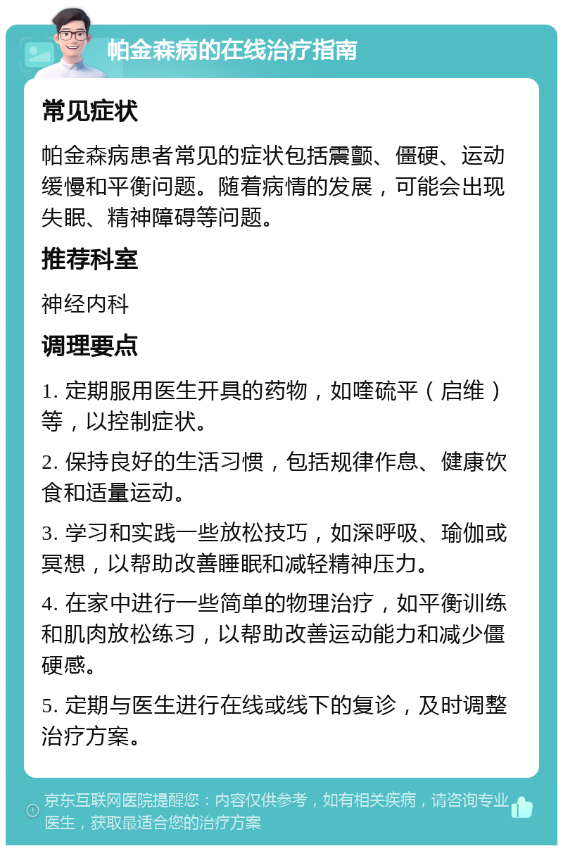 帕金森病的在线治疗指南 常见症状 帕金森病患者常见的症状包括震颤、僵硬、运动缓慢和平衡问题。随着病情的发展，可能会出现失眠、精神障碍等问题。 推荐科室 神经内科 调理要点 1. 定期服用医生开具的药物，如喹硫平（启维）等，以控制症状。 2. 保持良好的生活习惯，包括规律作息、健康饮食和适量运动。 3. 学习和实践一些放松技巧，如深呼吸、瑜伽或冥想，以帮助改善睡眠和减轻精神压力。 4. 在家中进行一些简单的物理治疗，如平衡训练和肌肉放松练习，以帮助改善运动能力和减少僵硬感。 5. 定期与医生进行在线或线下的复诊，及时调整治疗方案。