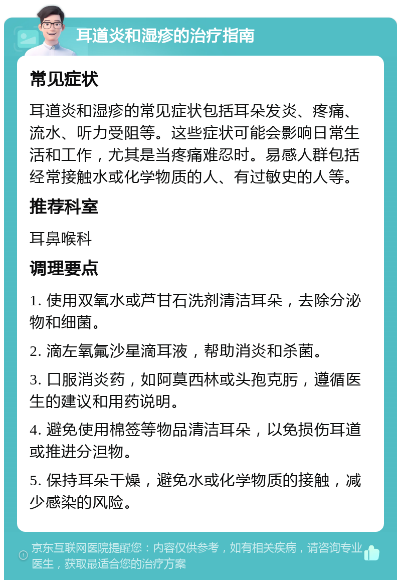 耳道炎和湿疹的治疗指南 常见症状 耳道炎和湿疹的常见症状包括耳朵发炎、疼痛、流水、听力受阻等。这些症状可能会影响日常生活和工作，尤其是当疼痛难忍时。易感人群包括经常接触水或化学物质的人、有过敏史的人等。 推荐科室 耳鼻喉科 调理要点 1. 使用双氧水或芦甘石洗剂清洁耳朵，去除分泌物和细菌。 2. 滴左氧氟沙星滴耳液，帮助消炎和杀菌。 3. 口服消炎药，如阿莫西林或头孢克肟，遵循医生的建议和用药说明。 4. 避免使用棉签等物品清洁耳朵，以免损伤耳道或推进分泹物。 5. 保持耳朵干燥，避免水或化学物质的接触，减少感染的风险。