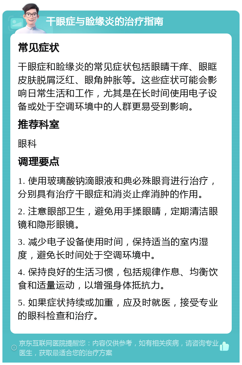 干眼症与睑缘炎的治疗指南 常见症状 干眼症和睑缘炎的常见症状包括眼睛干痒、眼眶皮肤脱屑泛红、眼角肿胀等。这些症状可能会影响日常生活和工作，尤其是在长时间使用电子设备或处于空调环境中的人群更易受到影响。 推荐科室 眼科 调理要点 1. 使用玻璃酸钠滴眼液和典必殊眼膏进行治疗，分别具有治疗干眼症和消炎止痒消肿的作用。 2. 注意眼部卫生，避免用手揉眼睛，定期清洁眼镜和隐形眼镜。 3. 减少电子设备使用时间，保持适当的室内湿度，避免长时间处于空调环境中。 4. 保持良好的生活习惯，包括规律作息、均衡饮食和适量运动，以增强身体抵抗力。 5. 如果症状持续或加重，应及时就医，接受专业的眼科检查和治疗。