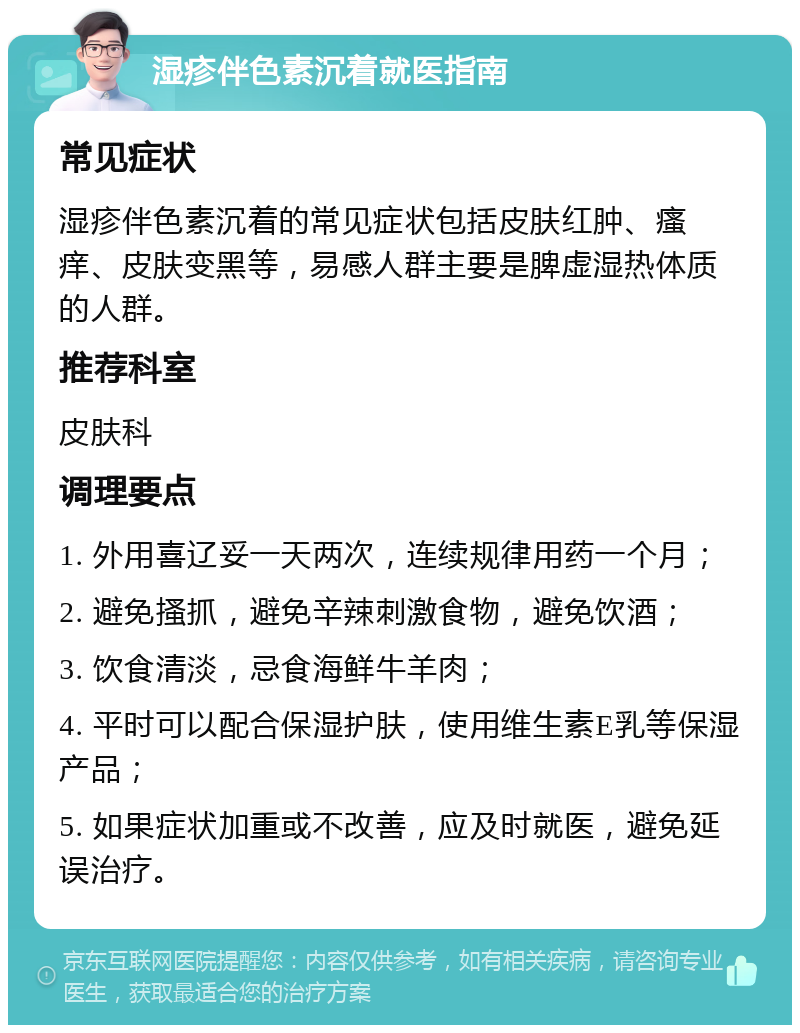 湿疹伴色素沉着就医指南 常见症状 湿疹伴色素沉着的常见症状包括皮肤红肿、瘙痒、皮肤变黑等，易感人群主要是脾虚湿热体质的人群。 推荐科室 皮肤科 调理要点 1. 外用喜辽妥一天两次，连续规律用药一个月； 2. 避免搔抓，避免辛辣刺激食物，避免饮酒； 3. 饮食清淡，忌食海鲜牛羊肉； 4. 平时可以配合保湿护肤，使用维生素E乳等保湿产品； 5. 如果症状加重或不改善，应及时就医，避免延误治疗。