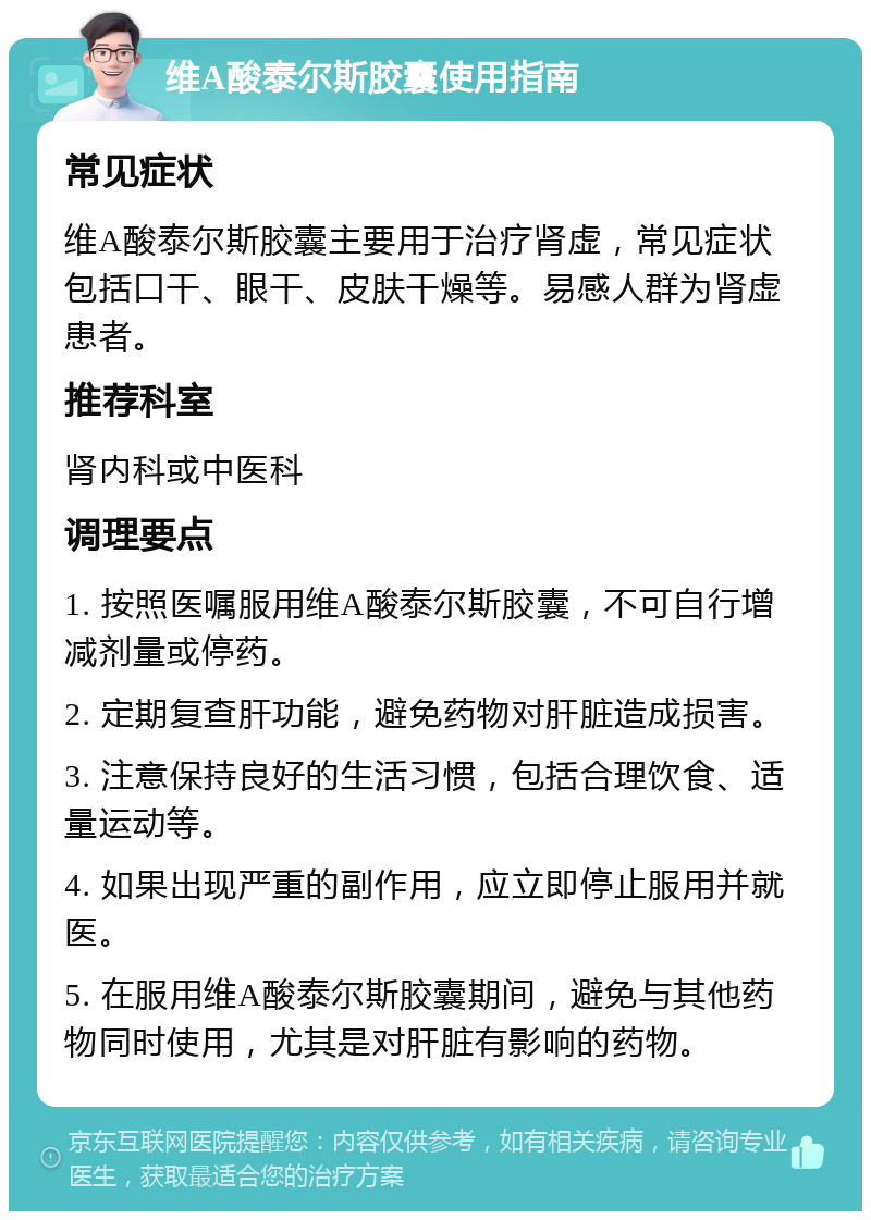 维A酸泰尔斯胶囊使用指南 常见症状 维A酸泰尔斯胶囊主要用于治疗肾虚，常见症状包括口干、眼干、皮肤干燥等。易感人群为肾虚患者。 推荐科室 肾内科或中医科 调理要点 1. 按照医嘱服用维A酸泰尔斯胶囊，不可自行增减剂量或停药。 2. 定期复查肝功能，避免药物对肝脏造成损害。 3. 注意保持良好的生活习惯，包括合理饮食、适量运动等。 4. 如果出现严重的副作用，应立即停止服用并就医。 5. 在服用维A酸泰尔斯胶囊期间，避免与其他药物同时使用，尤其是对肝脏有影响的药物。