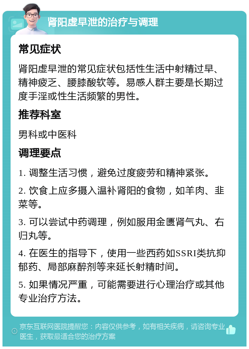 肾阳虚早泄的治疗与调理 常见症状 肾阳虚早泄的常见症状包括性生活中射精过早、精神疲乏、腰膝酸软等。易感人群主要是长期过度手淫或性生活频繁的男性。 推荐科室 男科或中医科 调理要点 1. 调整生活习惯，避免过度疲劳和精神紧张。 2. 饮食上应多摄入温补肾阳的食物，如羊肉、韭菜等。 3. 可以尝试中药调理，例如服用金匮肾气丸、右归丸等。 4. 在医生的指导下，使用一些西药如SSRI类抗抑郁药、局部麻醉剂等来延长射精时间。 5. 如果情况严重，可能需要进行心理治疗或其他专业治疗方法。