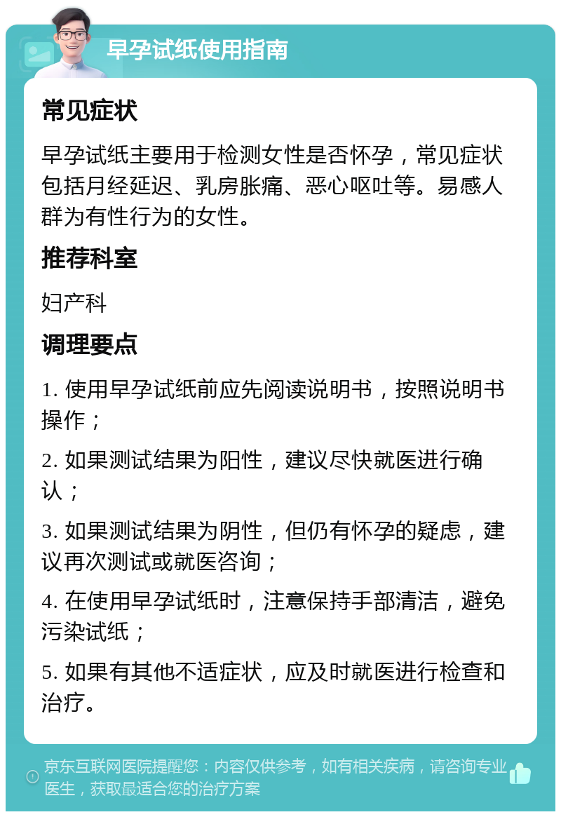 早孕试纸使用指南 常见症状 早孕试纸主要用于检测女性是否怀孕，常见症状包括月经延迟、乳房胀痛、恶心呕吐等。易感人群为有性行为的女性。 推荐科室 妇产科 调理要点 1. 使用早孕试纸前应先阅读说明书，按照说明书操作； 2. 如果测试结果为阳性，建议尽快就医进行确认； 3. 如果测试结果为阴性，但仍有怀孕的疑虑，建议再次测试或就医咨询； 4. 在使用早孕试纸时，注意保持手部清洁，避免污染试纸； 5. 如果有其他不适症状，应及时就医进行检查和治疗。