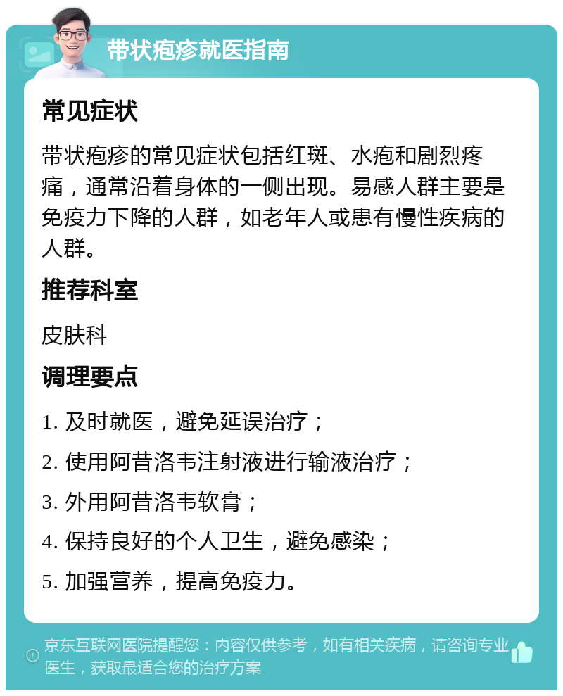 带状疱疹就医指南 常见症状 带状疱疹的常见症状包括红斑、水疱和剧烈疼痛，通常沿着身体的一侧出现。易感人群主要是免疫力下降的人群，如老年人或患有慢性疾病的人群。 推荐科室 皮肤科 调理要点 1. 及时就医，避免延误治疗； 2. 使用阿昔洛韦注射液进行输液治疗； 3. 外用阿昔洛韦软膏； 4. 保持良好的个人卫生，避免感染； 5. 加强营养，提高免疫力。