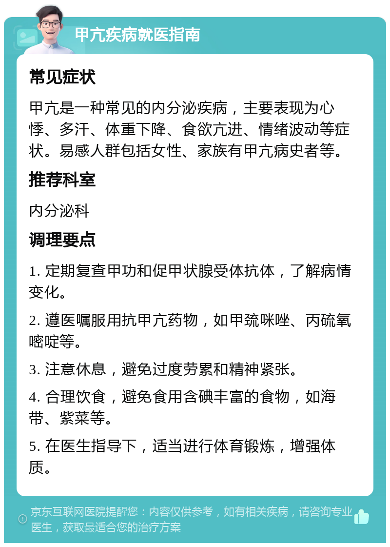 甲亢疾病就医指南 常见症状 甲亢是一种常见的内分泌疾病，主要表现为心悸、多汗、体重下降、食欲亢进、情绪波动等症状。易感人群包括女性、家族有甲亢病史者等。 推荐科室 内分泌科 调理要点 1. 定期复查甲功和促甲状腺受体抗体，了解病情变化。 2. 遵医嘱服用抗甲亢药物，如甲巯咪唑、丙硫氧嘧啶等。 3. 注意休息，避免过度劳累和精神紧张。 4. 合理饮食，避免食用含碘丰富的食物，如海带、紫菜等。 5. 在医生指导下，适当进行体育锻炼，增强体质。