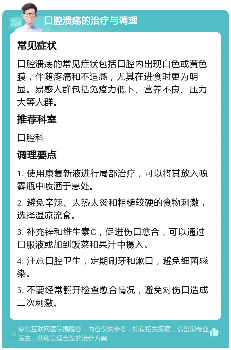 口腔溃疡的治疗与调理 常见症状 口腔溃疡的常见症状包括口腔内出现白色或黄色膜，伴随疼痛和不适感，尤其在进食时更为明显。易感人群包括免疫力低下、营养不良、压力大等人群。 推荐科室 口腔科 调理要点 1. 使用康复新液进行局部治疗，可以将其放入喷雾瓶中喷洒于患处。 2. 避免辛辣、太热太烫和粗糙较硬的食物刺激，选择温凉流食。 3. 补充锌和维生素C，促进伤口愈合，可以通过口服液或加到饭菜和果汁中摄入。 4. 注意口腔卫生，定期刷牙和漱口，避免细菌感染。 5. 不要经常翻开检查愈合情况，避免对伤口造成二次刺激。