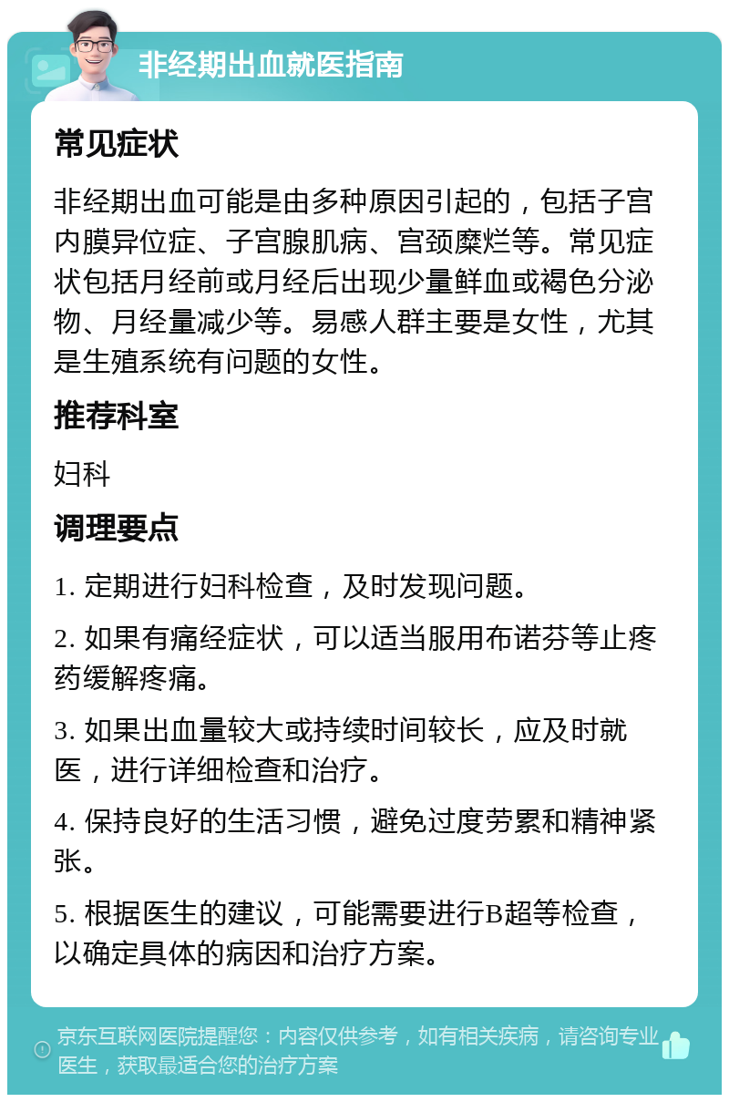 非经期出血就医指南 常见症状 非经期出血可能是由多种原因引起的，包括子宫内膜异位症、子宫腺肌病、宫颈糜烂等。常见症状包括月经前或月经后出现少量鲜血或褐色分泌物、月经量减少等。易感人群主要是女性，尤其是生殖系统有问题的女性。 推荐科室 妇科 调理要点 1. 定期进行妇科检查，及时发现问题。 2. 如果有痛经症状，可以适当服用布诺芬等止疼药缓解疼痛。 3. 如果出血量较大或持续时间较长，应及时就医，进行详细检查和治疗。 4. 保持良好的生活习惯，避免过度劳累和精神紧张。 5. 根据医生的建议，可能需要进行B超等检查，以确定具体的病因和治疗方案。