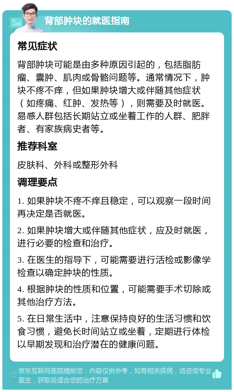 背部肿块的就医指南 常见症状 背部肿块可能是由多种原因引起的，包括脂肪瘤、囊肿、肌肉或骨骼问题等。通常情况下，肿块不疼不痒，但如果肿块增大或伴随其他症状（如疼痛、红肿、发热等），则需要及时就医。易感人群包括长期站立或坐着工作的人群、肥胖者、有家族病史者等。 推荐科室 皮肤科、外科或整形外科 调理要点 1. 如果肿块不疼不痒且稳定，可以观察一段时间再决定是否就医。 2. 如果肿块增大或伴随其他症状，应及时就医，进行必要的检查和治疗。 3. 在医生的指导下，可能需要进行活检或影像学检查以确定肿块的性质。 4. 根据肿块的性质和位置，可能需要手术切除或其他治疗方法。 5. 在日常生活中，注意保持良好的生活习惯和饮食习惯，避免长时间站立或坐着，定期进行体检以早期发现和治疗潜在的健康问题。