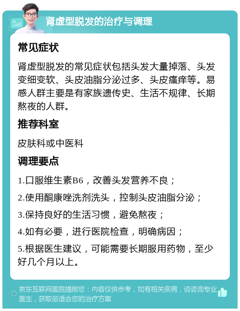 肾虚型脱发的治疗与调理 常见症状 肾虚型脱发的常见症状包括头发大量掉落、头发变细变软、头皮油脂分泌过多、头皮瘙痒等。易感人群主要是有家族遗传史、生活不规律、长期熬夜的人群。 推荐科室 皮肤科或中医科 调理要点 1.口服维生素B6，改善头发营养不良； 2.使用酮康唑洗剂洗头，控制头皮油脂分泌； 3.保持良好的生活习惯，避免熬夜； 4.如有必要，进行医院检查，明确病因； 5.根据医生建议，可能需要长期服用药物，至少好几个月以上。