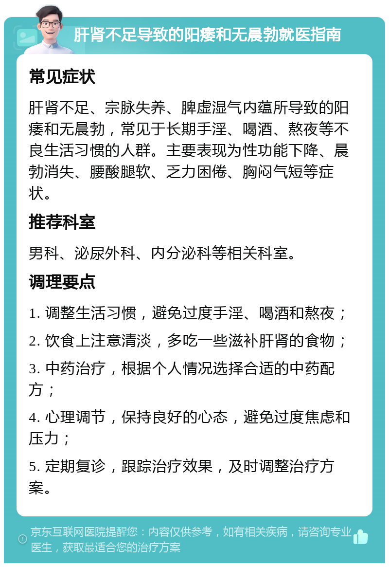 肝肾不足导致的阳痿和无晨勃就医指南 常见症状 肝肾不足、宗脉失养、脾虚湿气内蕴所导致的阳痿和无晨勃，常见于长期手淫、喝酒、熬夜等不良生活习惯的人群。主要表现为性功能下降、晨勃消失、腰酸腿软、乏力困倦、胸闷气短等症状。 推荐科室 男科、泌尿外科、内分泌科等相关科室。 调理要点 1. 调整生活习惯，避免过度手淫、喝酒和熬夜； 2. 饮食上注意清淡，多吃一些滋补肝肾的食物； 3. 中药治疗，根据个人情况选择合适的中药配方； 4. 心理调节，保持良好的心态，避免过度焦虑和压力； 5. 定期复诊，跟踪治疗效果，及时调整治疗方案。