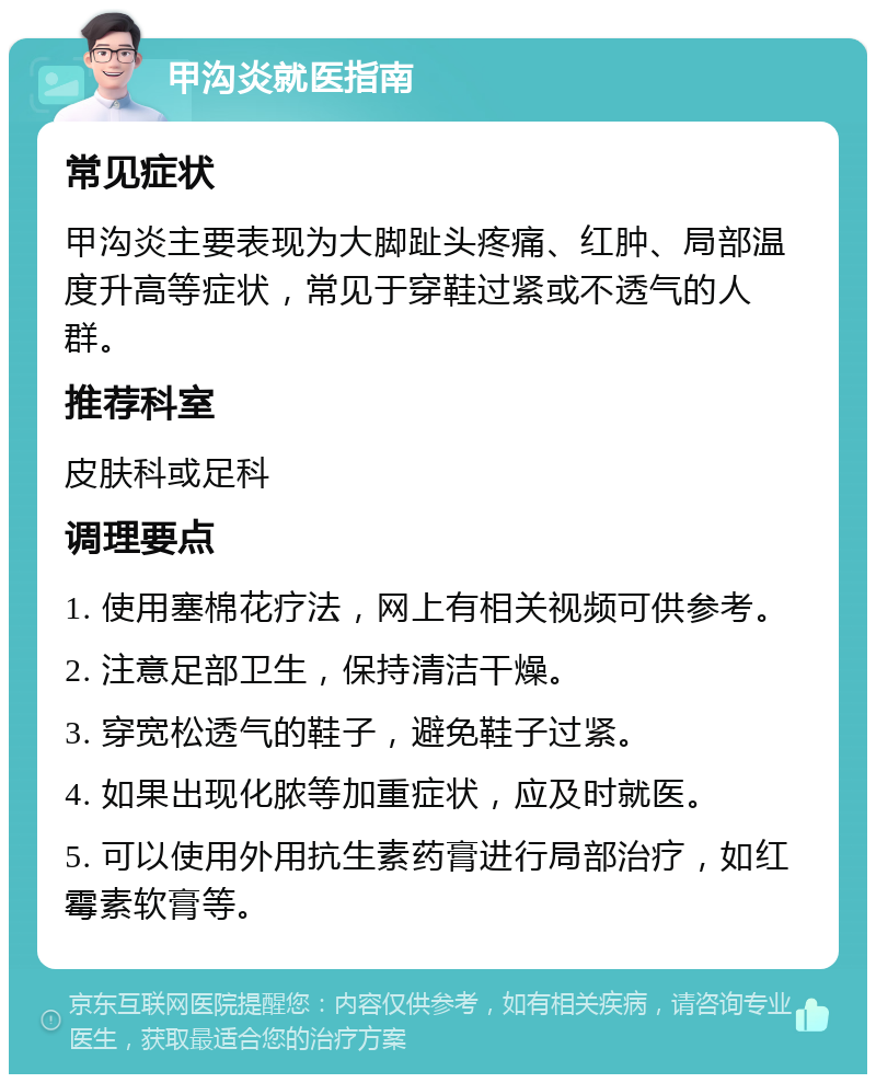 甲沟炎就医指南 常见症状 甲沟炎主要表现为大脚趾头疼痛、红肿、局部温度升高等症状，常见于穿鞋过紧或不透气的人群。 推荐科室 皮肤科或足科 调理要点 1. 使用塞棉花疗法，网上有相关视频可供参考。 2. 注意足部卫生，保持清洁干燥。 3. 穿宽松透气的鞋子，避免鞋子过紧。 4. 如果出现化脓等加重症状，应及时就医。 5. 可以使用外用抗生素药膏进行局部治疗，如红霉素软膏等。