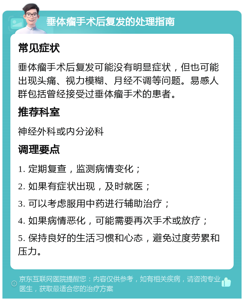 垂体瘤手术后复发的处理指南 常见症状 垂体瘤手术后复发可能没有明显症状，但也可能出现头痛、视力模糊、月经不调等问题。易感人群包括曾经接受过垂体瘤手术的患者。 推荐科室 神经外科或内分泌科 调理要点 1. 定期复查，监测病情变化； 2. 如果有症状出现，及时就医； 3. 可以考虑服用中药进行辅助治疗； 4. 如果病情恶化，可能需要再次手术或放疗； 5. 保持良好的生活习惯和心态，避免过度劳累和压力。