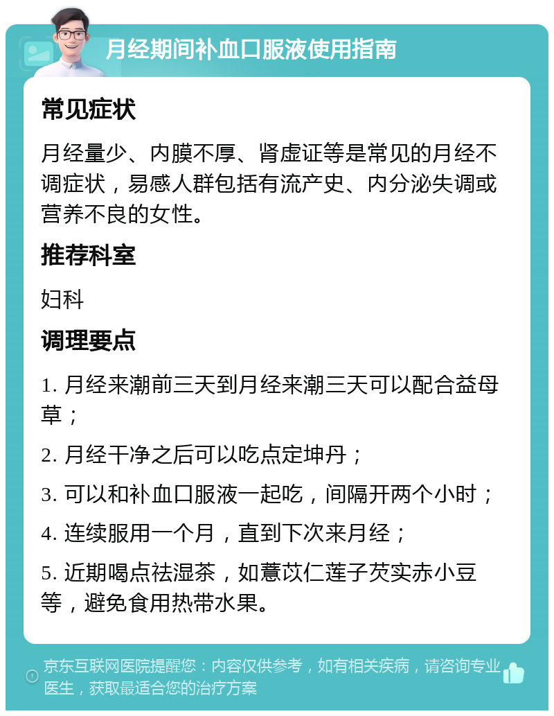 月经期间补血口服液使用指南 常见症状 月经量少、内膜不厚、肾虚证等是常见的月经不调症状，易感人群包括有流产史、内分泌失调或营养不良的女性。 推荐科室 妇科 调理要点 1. 月经来潮前三天到月经来潮三天可以配合益母草； 2. 月经干净之后可以吃点定坤丹； 3. 可以和补血口服液一起吃，间隔开两个小时； 4. 连续服用一个月，直到下次来月经； 5. 近期喝点祛湿茶，如薏苡仁莲子芡实赤小豆等，避免食用热带水果。