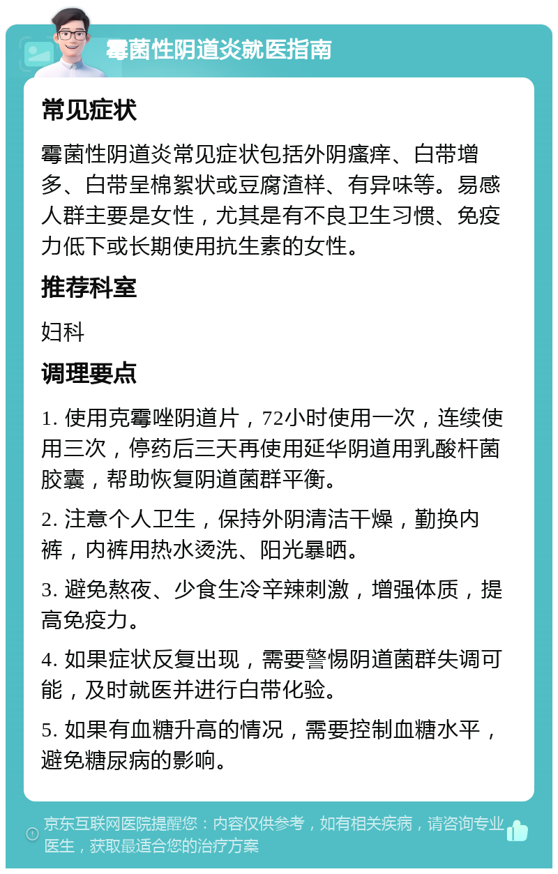 霉菌性阴道炎就医指南 常见症状 霉菌性阴道炎常见症状包括外阴瘙痒、白带增多、白带呈棉絮状或豆腐渣样、有异味等。易感人群主要是女性，尤其是有不良卫生习惯、免疫力低下或长期使用抗生素的女性。 推荐科室 妇科 调理要点 1. 使用克霉唑阴道片，72小时使用一次，连续使用三次，停药后三天再使用延华阴道用乳酸杆菌胶囊，帮助恢复阴道菌群平衡。 2. 注意个人卫生，保持外阴清洁干燥，勤换内裤，内裤用热水烫洗、阳光暴晒。 3. 避免熬夜、少食生冷辛辣刺激，增强体质，提高免疫力。 4. 如果症状反复出现，需要警惕阴道菌群失调可能，及时就医并进行白带化验。 5. 如果有血糖升高的情况，需要控制血糖水平，避免糖尿病的影响。