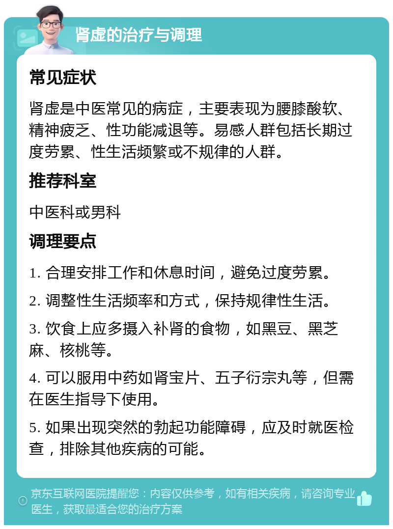 肾虚的治疗与调理 常见症状 肾虚是中医常见的病症，主要表现为腰膝酸软、精神疲乏、性功能减退等。易感人群包括长期过度劳累、性生活频繁或不规律的人群。 推荐科室 中医科或男科 调理要点 1. 合理安排工作和休息时间，避免过度劳累。 2. 调整性生活频率和方式，保持规律性生活。 3. 饮食上应多摄入补肾的食物，如黑豆、黑芝麻、核桃等。 4. 可以服用中药如肾宝片、五子衍宗丸等，但需在医生指导下使用。 5. 如果出现突然的勃起功能障碍，应及时就医检查，排除其他疾病的可能。