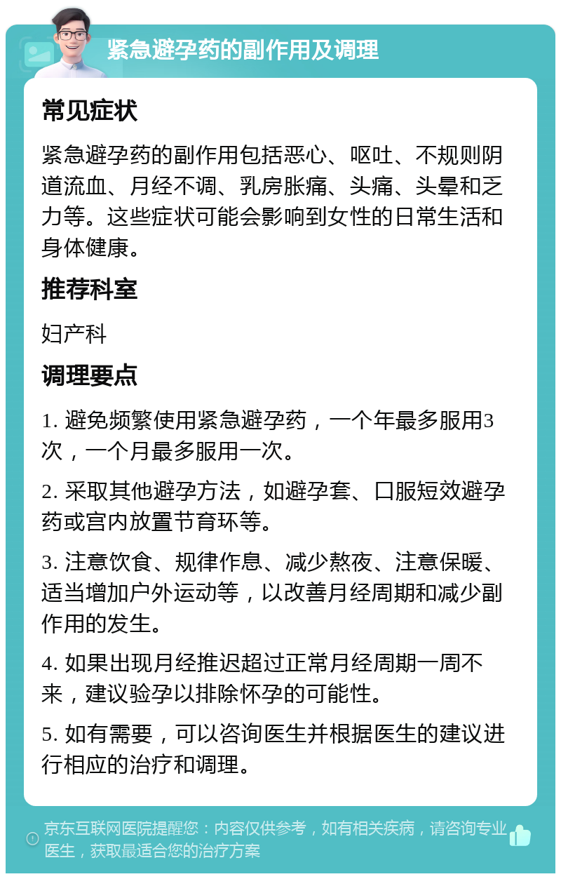 紧急避孕药的副作用及调理 常见症状 紧急避孕药的副作用包括恶心、呕吐、不规则阴道流血、月经不调、乳房胀痛、头痛、头晕和乏力等。这些症状可能会影响到女性的日常生活和身体健康。 推荐科室 妇产科 调理要点 1. 避免频繁使用紧急避孕药，一个年最多服用3次，一个月最多服用一次。 2. 采取其他避孕方法，如避孕套、口服短效避孕药或宫内放置节育环等。 3. 注意饮食、规律作息、减少熬夜、注意保暖、适当增加户外运动等，以改善月经周期和减少副作用的发生。 4. 如果出现月经推迟超过正常月经周期一周不来，建议验孕以排除怀孕的可能性。 5. 如有需要，可以咨询医生并根据医生的建议进行相应的治疗和调理。