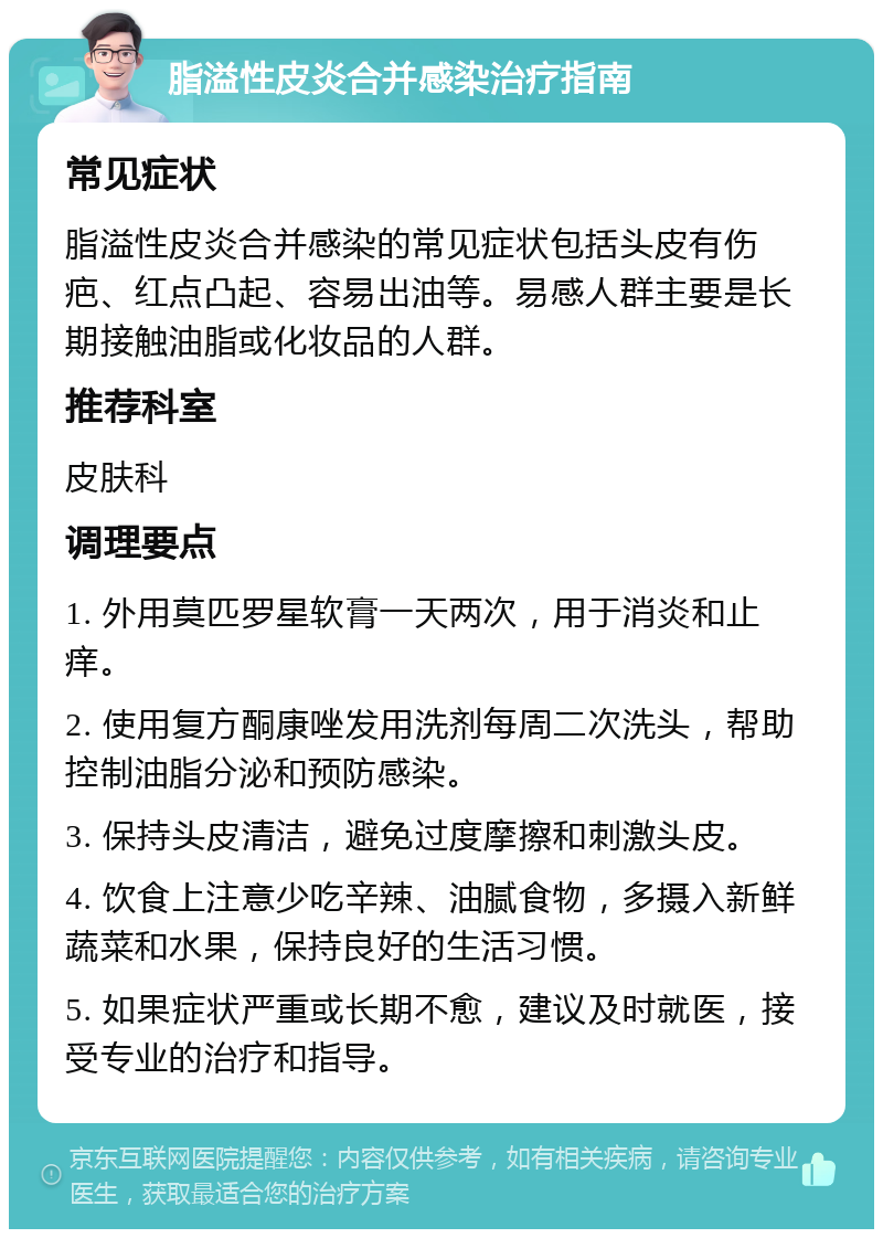 脂溢性皮炎合并感染治疗指南 常见症状 脂溢性皮炎合并感染的常见症状包括头皮有伤疤、红点凸起、容易出油等。易感人群主要是长期接触油脂或化妆品的人群。 推荐科室 皮肤科 调理要点 1. 外用莫匹罗星软膏一天两次，用于消炎和止痒。 2. 使用复方酮康唑发用洗剂每周二次洗头，帮助控制油脂分泌和预防感染。 3. 保持头皮清洁，避免过度摩擦和刺激头皮。 4. 饮食上注意少吃辛辣、油腻食物，多摄入新鲜蔬菜和水果，保持良好的生活习惯。 5. 如果症状严重或长期不愈，建议及时就医，接受专业的治疗和指导。