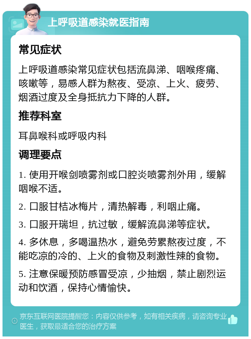 上呼吸道感染就医指南 常见症状 上呼吸道感染常见症状包括流鼻涕、咽喉疼痛、咳嗽等，易感人群为熬夜、受凉、上火、疲劳、烟酒过度及全身抵抗力下降的人群。 推荐科室 耳鼻喉科或呼吸内科 调理要点 1. 使用开喉剑喷雾剂或口腔炎喷雾剂外用，缓解咽喉不适。 2. 口服甘桔冰梅片，清热解毒，利咽止痛。 3. 口服开瑞坦，抗过敏，缓解流鼻涕等症状。 4. 多休息，多喝温热水，避免劳累熬夜过度，不能吃凉的冷的、上火的食物及刺激性辣的食物。 5. 注意保暖预防感冒受凉，少抽烟，禁止剧烈运动和饮酒，保持心情愉快。