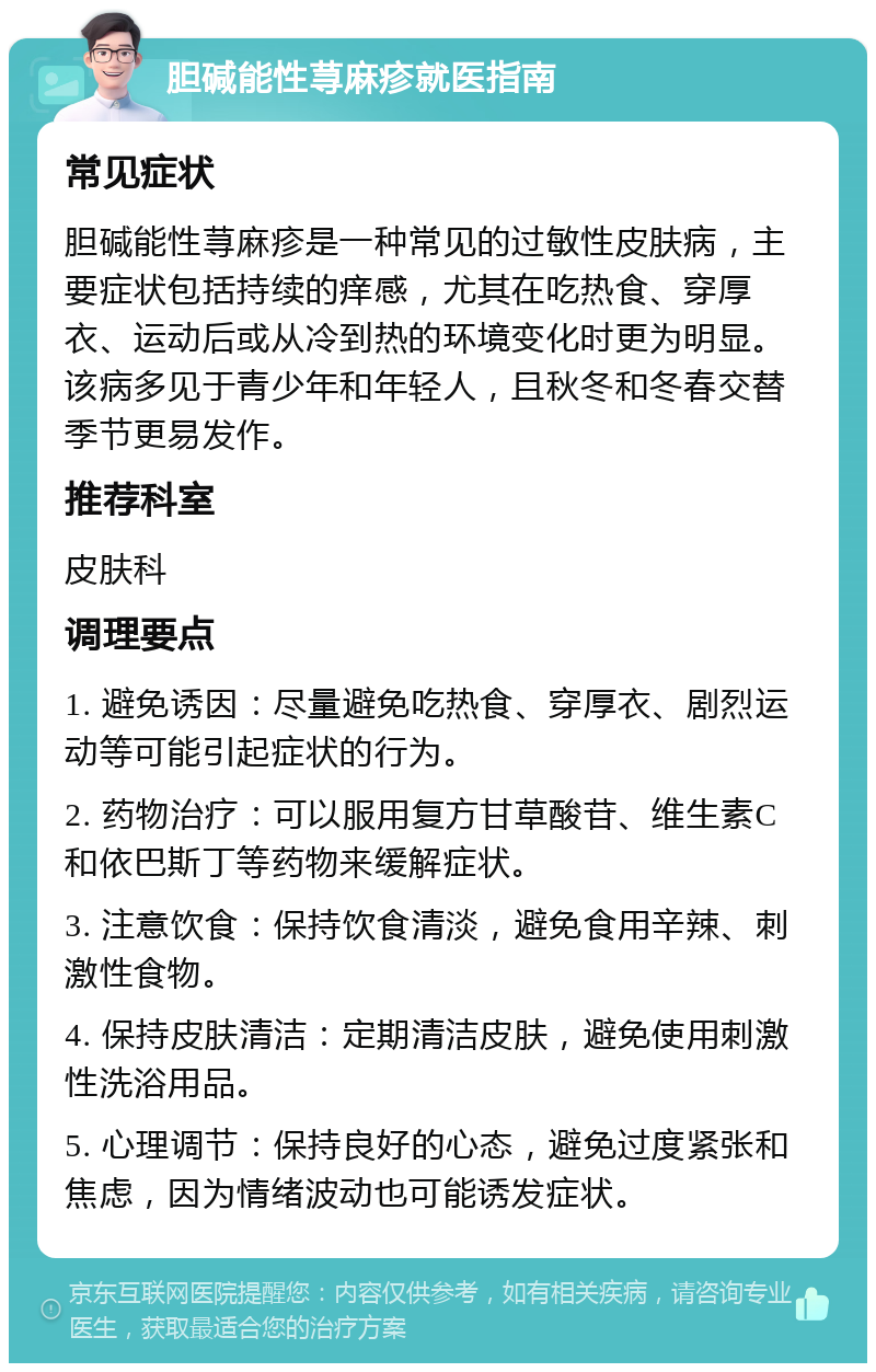 胆碱能性荨麻疹就医指南 常见症状 胆碱能性荨麻疹是一种常见的过敏性皮肤病，主要症状包括持续的痒感，尤其在吃热食、穿厚衣、运动后或从冷到热的环境变化时更为明显。该病多见于青少年和年轻人，且秋冬和冬春交替季节更易发作。 推荐科室 皮肤科 调理要点 1. 避免诱因：尽量避免吃热食、穿厚衣、剧烈运动等可能引起症状的行为。 2. 药物治疗：可以服用复方甘草酸苷、维生素C和依巴斯丁等药物来缓解症状。 3. 注意饮食：保持饮食清淡，避免食用辛辣、刺激性食物。 4. 保持皮肤清洁：定期清洁皮肤，避免使用刺激性洗浴用品。 5. 心理调节：保持良好的心态，避免过度紧张和焦虑，因为情绪波动也可能诱发症状。